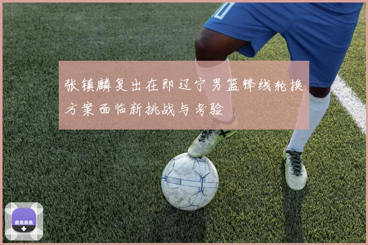 张镇麟复出在即辽宁男篮锋线轮换方案面临新挑战与考验