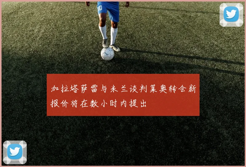 加拉塔萨雷与米兰谈判莱奥转会新报价将在数小时内提出