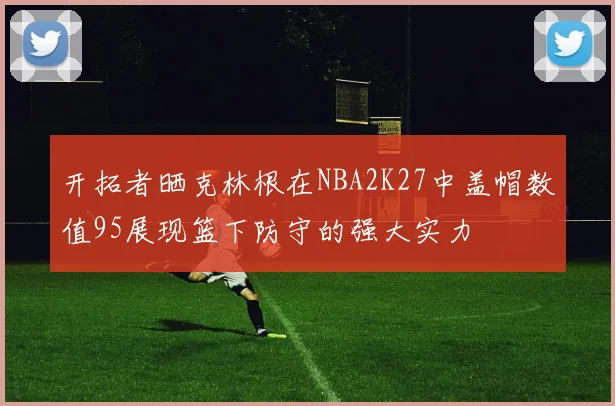开拓者晒克林根在NBA2K27中盖帽数值95展现篮下防守的强大实力