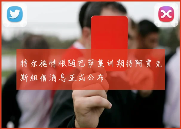特尔施特根随巴萨集训期待阿贾克斯租借消息正式公布