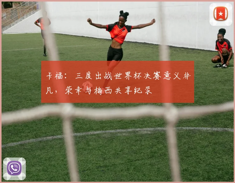 卡福：三度出战世界杯决赛意义非凡，荣幸与梅西共享纪录