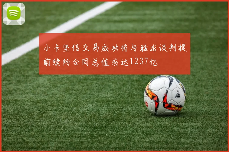 小卡坚信交易成功将与猛龙谈判提前续约合同总值或达1237亿