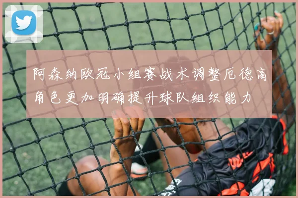 阿森纳欧冠小组赛战术调整厄德高角色更加明确提升球队组织能力