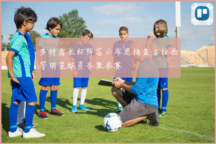 多特酋长杯阵容公布恩梅查吉拉西等明星球员齐聚参赛