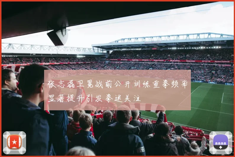 张志磊卫冕战前公开训练重拳频率显著提升引发拳迷关注