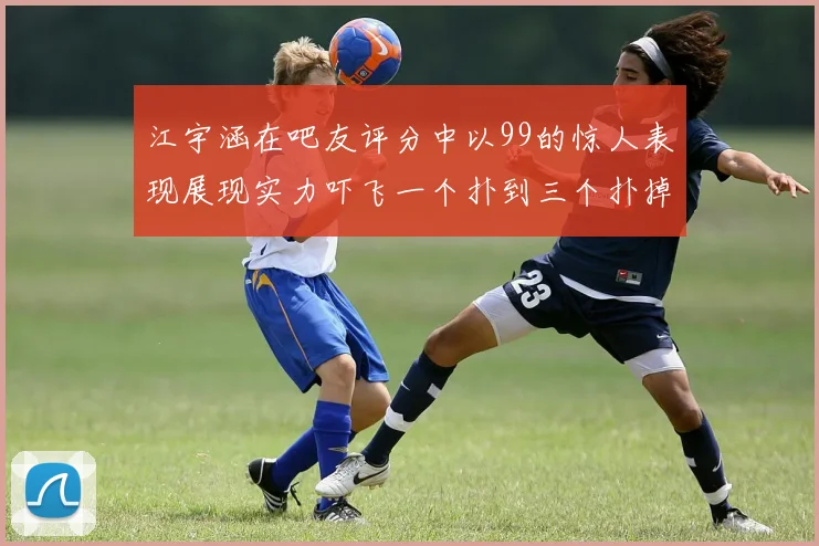 江宇涵在吧友评分中以99的惊人表现展现实力吓飞一个扑到三个扑掉两个神级表现