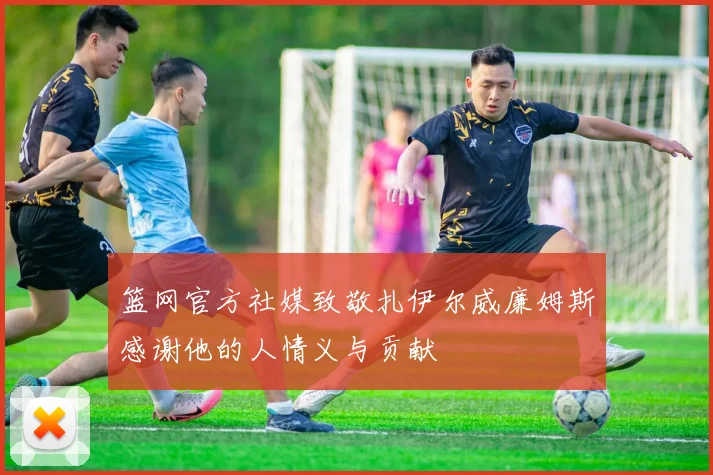 篮网官方社媒致敬扎伊尔威廉姆斯感谢他的人情义与贡献