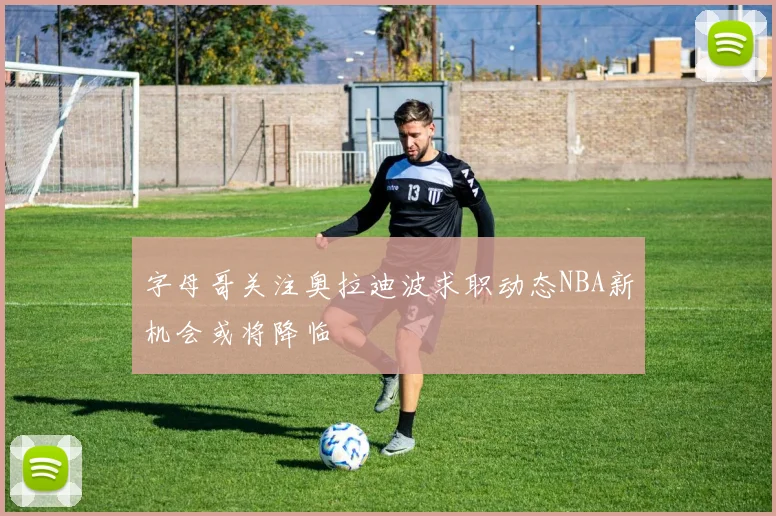 字母哥关注奥拉迪波求职动态NBA新机会或将降临