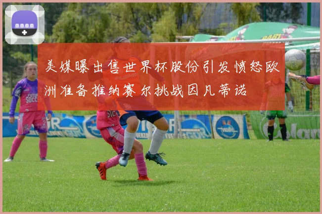 美媒曝出售世界杯股份引发愤怒欧洲准备推纳赛尔挑战因凡蒂诺