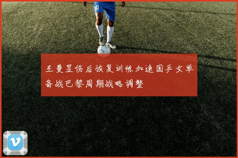 王曼昱伤后恢复训练加速国乒女单备战巴黎周期战略调整