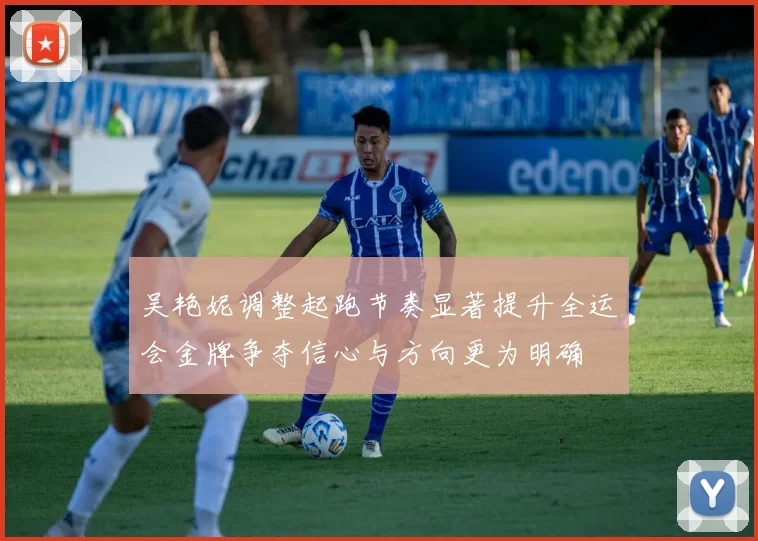 吴艳妮调整起跑节奏显著提升全运会金牌争夺信心与方向更为明确